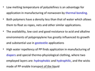 • Low melting temperature of polyolefines is an advantage for
application in manufacturing of nonwoven by thermal bonding.
• Both polymers have a density less than that of water which allows
them to float as ropes, nets and other similar applications.
• The availability, low cost and good resistance to acid and alkaline
environments of polypropylene has greatly influenced its growth
and substantial use in geotextile applications
• High water repellency of PP finds application in manufacturing of
diapers and special thermo-physiological clothing, where two
employed layers are: hydrophobic and hydrophilic, and the wicks
made of PP enable transport of the liquidGranch Berhe 2015
 