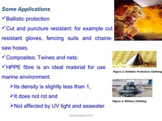 Some Applications
Ballistic protection
Cut and puncture resistant: for example cut
resistant gloves, fencing suits and chains-
saw hoses.
Composites: Twines and nets:
HPPE fibre is an ideal material for use in
marine environment.
Its density is slightly less than 1,
It does not rot and
Not affected by UV light and seawater
Granch Berhe 2015
 