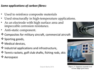 Some applications of carbon fibres:
• Used to reinforce composite materials
• Used structurally in high-temperature applications.
• As an electrode with high surface area and
impeccable corrosion resistance.
• Anti-static component.
 Composites for military aircraft, commercial aircraft
 Sporting goods,
 Medical devices,
 Industrial applications and infrastructure,
 Tennis rackets, golf club shafts, fishing rods, skis
 Aerospace
Granch Berhe 2015
 