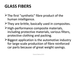 GLASS FIBERS
The first "synthetic" fibre product of the
human intelligence.
They are brittle, basically used in composites.
High-performance composite materials,
including protective materials, various filters,
protective clothing and packing.
Biggest application is the automotive industry
for large-scale production of fibre reinforced
car parts because of great weight savings.
Granch Berhe 2015
 