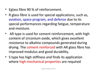 • Eglass fibre 90 % of reinforcement.
• R glass fibre is used for special applications, such as,
aviation, space program, and defense due to its
special performances regarding fatigue, temperature
and moisture.
• AR type is used for cement reinforcement, with high
content of zirconium oxide, which gives excellent
resistance to alkaline compounds generated during
drying. The cement reinforced with AR glass fibre has
improved modulus and good durability.
• S type has high stiffness and finds its application
where high mechanical properties are required
Granch Berhe 2015
 