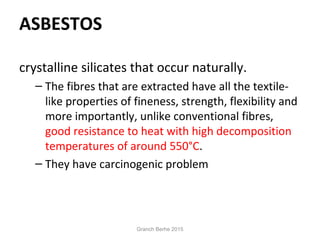 ASBESTOS
crystalline silicates that occur naturally.
– The fibres that are extracted have all the textile-
like properties of fineness, strength, flexibility and
more importantly, unlike conventional fibres,
good resistance to heat with high decomposition
temperatures of around 550°C.
– They have carcinogenic problem
Granch Berhe 2015
 