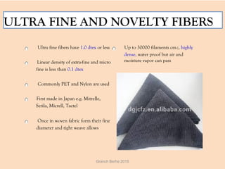 ULTRA FINE AND NOVELTY FIBERS
  Ultra fine fibers have 1.0 dtex or less
  Linear density of extra-fine and micro
fine is less than 0.1 dtex
  Commonly PET and Nylon are used
  First made in Japan e.g. Mitrelle,
Setila, Micrell, Tactel
  Once in woven fabric form their fine
diameter and tight weave allows
  Up to 30000 filaments cm-2, highly
dense, water proof but air and
moisture vapor can pass
Granch Berhe 2015
 