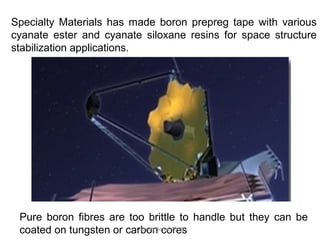 Specialty Materials has made boron prepreg tape with various
cyanate ester and cyanate siloxane resins for space structure
stabilization applications.
Pure boron fibres are too brittle to handle but they can be
coated on tungsten or carbon coresGranch Berhe 2015
 