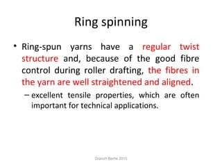 Ring spinning
• Ring-spun yarns have a regular twist
structure and, because of the good fibre
control during roller drafting, the fibres in
the yarn are well straightened and aligned.
– excellent tensile properties, which are often
important for technical applications.
Granch Berhe 2015
 