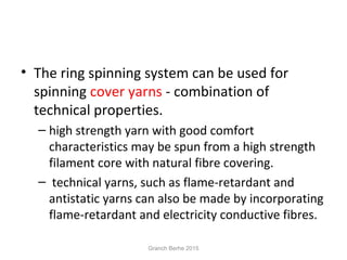 • The ring spinning system can be used for
spinning cover yarns - combination of
technical properties.
– high strength yarn with good comfort
characteristics may be spun from a high strength
filament core with natural fibre covering.
– technical yarns, such as flame-retardant and
antistatic yarns can also be made by incorporating
flame-retardant and electricity conductive fibres.
Granch Berhe 2015
 