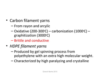 • Carbon filament yarns
– From rayon and arcylic
– Oxidative (200-300o
C) – carbonization (1000o
C) –
graphitization (3000o
C)
– Brittle and conductive
• HDPE filament yarns
– Produced by gel spinning process from
polyethylene with an extra high molecular weight.
– Characterized by high paralyzing and crystalline
Granch Berhe 2015
 