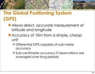 The Global Positioning System
(GPS)
Allows direct, accurate measurement of
latitude and longitude
Accuracy of 10m from a simple, cheap
unit
Differential GPS capable of sub-meter
accuracy
Sub-centimeter accuracy if observations are
averaged over long periods
35
 