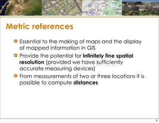 Metric references
Essential to the making of maps and the display
of mapped information in GIS
Provide the potential for infinitely fine spatial
resolution (provided we have sufficiently
accurate measuring devices)
From measurements of two or three locations it is
possible to compute distances
5
 