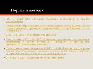 Нормативная база
ГОСТ Р 21.1101-2013 «Основные требования к проектной и рабочей
документации»
Постановление Правительства Российской Федерации от 16.02.2008 № 87 «О
составе разделов проектной документации и требованиях к их
содержанию»
СНиП 12-01-2004 "Организация строительства"
Свод правил СП 11-101-95 «Порядок разработки, согласования,
утверждения и состав обоснований инвестиций в строительство
предприятий, зданий и сооружений»
Строительные нормы и правила СНиП 11-01-95 «Инструкция о порядке
разработки, согласования, утверждения и составе проектной документации
на строительство предприятий, зданий и сооружений»
СП 54.13330.2011 – Здания жилые многоквартирные
 