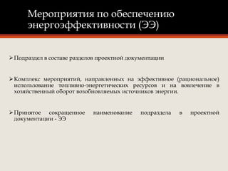 Мероприятия по обеспечению
энергоэффективности (ЭЭ)
Подраздел в составе разделов проектной документации
Комплекс мероприятий, направленных на эффективное (рациональное)
использование топливно-энергетических ресурсов и на вовлечение в
хозяйственный оборот возобновляемых источников энергии.
Принятое сокращенное наименование подраздела в проектной
документации - ЭЭ
 