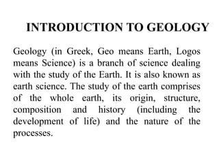 INTRODUCTION TO GEOLOGY
Geology (in Greek, Geo means Earth, Logos
means Science) is a branch of science dealing
with the study of the Earth. It is also known as
earth science. The study of the earth comprises
of the whole earth, its origin, structure,
composition and history (including the
development of life) and the nature of the
processes.
 