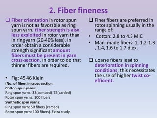 2. Fiber fineness
 Finer fibers are preferred in
rotor spinning usually in the
range of:
• Cotton: 2.8 to 4.5 MIC
• Man- made fibers: 1, 1.2-1.3
, 1.4, 1.6 to 1.7 dtex.
 Coarse fibers lead to
deterioration in spinning
conditions; this necessitates
the use of higher twist co-
efficient.
 Fiber orientation in rotor spun
yarn is not as favorable as ring
spun yarn. Fiber strength is also
less exploited in rotor yarn than
in ring yarn (20-40% less). In
order obtain a considerable
strength significant amount
fibers must be present in yarn
cross-section. In order to do that
thinner fibers are required.
• Fig: 45,46 Klein
(No. of fibers in cross section:
Cotton spun yarns:
Ring spun yarns: 33(combed), 75(carded)
Rotor spun yarns: 100 fibers
Synthetic spun yarns:
Ring spun yarn: 50 fibers (carded)
Rotor spun yarn: 100 fibers)- Extra study
 