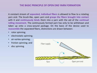 THE BASIC PRINCIPLE OF OPEN END YARN FORMATION
A constant stream of separated, individual fibers is allowed to flow to a rotating
yarn end. The brush-like, open yarn end grasps the fibers brought into contact
with it and continuously binds them into a yarn with the aid of the continual
rolling movement. The continuously formed yarn has only to be withdrawn and
taken up onto a cross-wound package. On the basis of the device used to
reassemble the separated fibers, distinctions are drawn between:
• rotor spinning;
• electrostatic spinning;
• air-vortex spinning;
• friction spinning; and
• disc spinning.
 