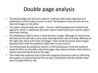 Double page analysis
• The double pages are set out in columns, making it look really organized and
professional, which makes it easier to read. The producers have put text on one
side and images on the other.
• The colour scheme looks very plain – there’s a white background and black text
against it, which is traditional, but other colours could have been used to make it
look more inviting.
• The text/picture ratio is there is more text than images. Although it’s hard to see,
the text one the left side is very small, meaning there’s lots of writing. Whereas on
the right side, there is less than 10 images. There could have been more images
because that’s what the audience might want to see more of.
• The writing style the producers chosen is informal because it tells the audience
about the films on the other side of the page. Also, they’ve chosen a font which is
easy to read and stands out on the page.
• This makes the audience want to buy the magazine because as well as informing
the readers, it’s advertising the films as well, making them decide whether they
want to watch them or not.
 