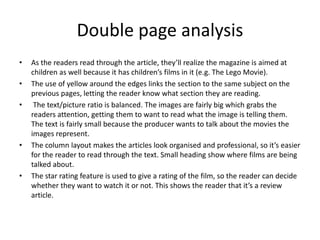 Double page analysis
• As the readers read through the article, they’ll realize the magazine is aimed at
children as well because it has children’s films in it (e.g. The Lego Movie).
• The use of yellow around the edges links the section to the same subject on the
previous pages, letting the reader know what section they are reading.
• The text/picture ratio is balanced. The images are fairly big which grabs the
readers attention, getting them to want to read what the image is telling them.
The text is fairly small because the producer wants to talk about the movies the
images represent.
• The column layout makes the articles look organised and professional, so it’s easier
for the reader to read through the text. Small heading show where films are being
talked about.
• The star rating feature is used to give a rating of the film, so the reader can decide
whether they want to watch it or not. This shows the reader that it’s a review
article.
 