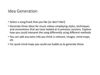 Idea Generation
• Select a song/track that you like [or don’t like!]
• Generate three ideas for music videos employing styles, techniques
and conventions that we have looked at in previous sessions. Explore
how you could interpret the song differently using different methods
• You can add any extra info you think is relevant, images, mind maps,
etc
• For quick mind maps you could use bubbl.us to generate these
 