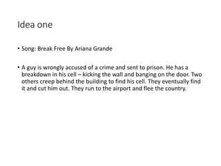 Idea one
• Song: Break Free By Ariana Grande
• A guy is wrongly accused of a crime and sent to prison. He has a
breakdown in his cell – kicking the wall and banging on the door. Two
others creep behind the building to find his cell. They eventually find
it and cut him out. They run to the airport and flee the country.
 