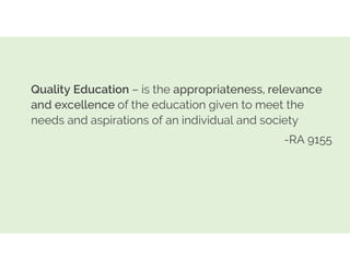 Quality Education – is the appropriateness, relevance
and excellence of the education given to meet the
needs and aspirations of an individual and society
-RA 9155
 