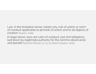 Law, in the broadest sense, means any rule of action or norm
of conduct applicable to all kinds of action and to all objects of
creation (Suarez, 2015)
In legal sense, laws are rules of conduct, just and obligatory,
laid down by legitimate authority for the commo observance
and benefit (Sanchez Roman, p. 23, as cited in Suarez, 2015)
 