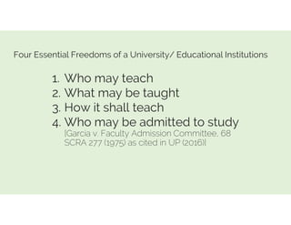 Four Essential Freedoms of a University/ Educational Institutions
1. Who may teach
2. What may be taught
3. How it shall teach
4. Who may be admitted to study
[Garcia v. Faculty Admission Committee, 68
SCRA 277 (1975) as cited in UP (2016)]
 