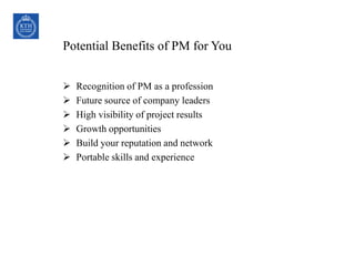 Potential Benefits of PM for You
 Recognition of PM as a profession
 Future source of company leaders
 High visibility of project results
 Growth opportunities
 Build your reputation and network
 Portable skills and experience
20COPYRIGHT © 1999 PROJECT MANAGEMENT INSTITUTE, INC. ALL
RIGHTS RESERVED.
 