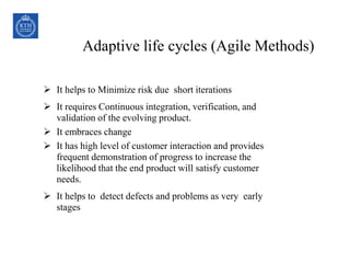 30COPYRIGHT © 1999 PROJECT MANAGEMENT INSTITUTE, INC. ALL
RIGHTS RESERVED.
 It helps to Minimize risk due short iterations
 It requires Continuous integration, verification, and
validation of the evolving product.
 It embraces change
 It has high level of customer interaction and provides
frequent demonstration of progress to increase the
likelihood that the end product will satisfy customer
needs.
 It helps to detect defects and problems as very early
stages
Adaptive life cycles (Agile Methods)
 