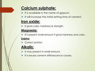 Calcium sulphate:
It is available in the name of gypsum.
It will increase the initial setting time of cement.
Iron oxide:
It gives color, hardness & strength.
Magnesia:
If it present small amount it gives hardness and color.
Sulphur
Correct portion
Alkalis:
It may present in small amount.
It is excess cement efflorescence causes.
 