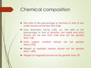 Chemical composition
 The ratio of the percentage of alumina to that of iron
oxide should not be less than 0.66.
 Lime Saturation Factor (LSF), i.e., the ratio of the
percentage to that of alumina, iron oxide and silica
should not be less than 0.66 and not be greater
than 1.02.
 Total sulphur content should not be greater
than 2.75%.
 Weight of insoluble residue should not be greater
than 1.50%.
 Weight of magnesia should not be greater than 5%
 