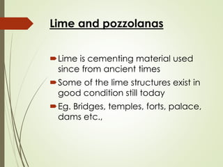 Lime and pozzolanas
Lime is cementing material used
since from ancient times
Some of the lime structures exist in
good condition still today
Eg. Bridges, temples, forts, palace,
dams etc.,
 