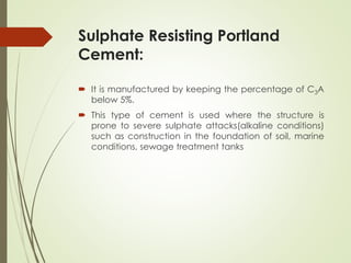 Sulphate Resisting Portland
Cement:
 It is manufactured by keeping the percentage of C3A
below 5%.
 This type of cement is used where the structure is
prone to severe sulphate attacks(alkaline conditions)
such as construction in the foundation of soil, marine
conditions, sewage treatment tanks
 