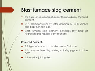 Blast furnace slag cement
 This type of cement is cheaper than Ordinary Portland
cement.
 it is manufactured by inter grinding of OPC clinker
and blast furnace slag.
 Blast furnace slag cement develops low heat of
hydration and has less early strength.
Coloured Cement:-
 This type of cement is also known as Colcrete.
 It is manufactured by adding coloring pigment to the
OPC.
 it is used in joining tiles.
 