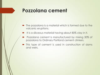 Pozzolana cement
 The pozzolana is a material which is formed due to the
volcanic eruptions.
 It is a siliceous material having about 80% clay in it.
 Pozzolana cement is manufactured by mixing 30% of
pozzolana to Ordinary Portland cement clinkers.
 This type of cement is used in construction of dams
and weirs.
 