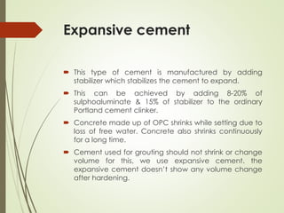 Expansive cement
 This type of cement is manufactured by adding
stabilizer which stabilizes the cement to expand.
 This can be achieved by adding 8-20% of
sulphoaluminate & 15% of stabilizer to the ordinary
Portland cement clinker.
 Concrete made up of OPC shrinks while setting due to
loss of free water. Concrete also shrinks continuously
for a long time.
 Cement used for grouting should not shrink or change
volume for this, we use expansive cement. the
expansive cement doesn’t show any volume change
after hardening.
 