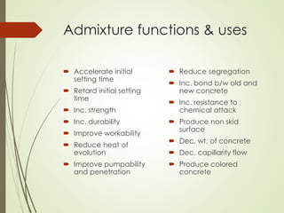 Admixture functions & uses
 Accelerate initial
setting time
 Retard initial setting
time
 Inc. strength
 Inc. durability
 Improve workability
 Reduce heat of
evolution
 Improve pumpability
and penetration
 Reduce segregation
 Inc. bond b/w old and
new concrete
 Inc. resistance to
chemical attack
 Produce non skid
surface
 Dec. wt. of concrete
 Dec. capillarity flow
 Produce colored
concrete
 