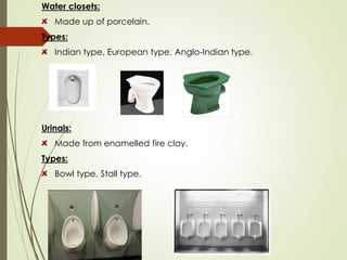 Water closets:
Made up of porcelain.
Types:
Indian type, European type, Anglo-Indian type.
Urinals:
Made from enamelled fire clay.
Types:
Bowl type, Stall type.
 