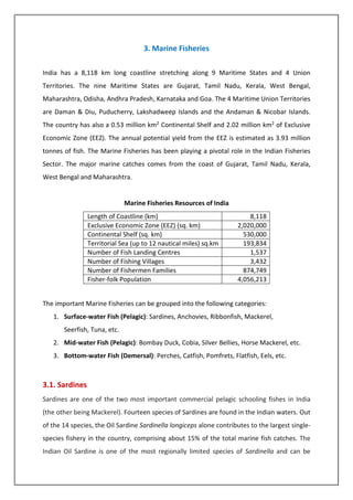 3. Marine Fisheries
India has a 8,118 km long coastline stretching along 9 Maritime States and 4 Union
Territories. The nine Maritime States are Gujarat, Tamil Nadu, Kerala, West Bengal,
Maharashtra, Odisha, Andhra Pradesh, Karnataka and Goa. The 4 Maritime Union Territories
are Daman & Diu, Puducherry, Lakshadweep Islands and the Andaman & Nicobar Islands.
The country has also a 0.53 million km2 Continental Shelf and 2.02 million km2 of Exclusive
Economic Zone (EEZ). The annual potential yield from the EEZ is estimated as 3.93 million
tonnes of fish. The Marine Fisheries has been playing a pivotal role in the Indian Fisheries
Sector. The major marine catches comes from the coast of Gujarat, Tamil Nadu, Kerala,
West Bengal and Maharashtra.
Marine Fisheries Resources of India
Length of Coastline (km) 8,118
Exclusive Economic Zone (EEZ) (sq. km) 2,020,000
Continental Shelf (sq. km) 530,000
Territorial Sea (up to 12 nautical miles) sq.km 193,834
Number of Fish Landing Centres 1,537
Number of Fishing Villages 3,432
Number of Fishermen Families 874,749
Fisher-folk Population 4,056,213
The important Marine Fisheries can be grouped into the following categories:
1. Surface-water Fish (Pelagic): Sardines, Anchovies, Ribbonfish, Mackerel,
Seerfish, Tuna, etc.
2. Mid-water Fish (Pelagic): Bombay Duck, Cobia, Silver Bellies, Horse Mackerel, etc.
3. Bottom-water Fish (Demersal): Perches, Catfish, Pomfrets, Flatfish, Eels, etc.
3.1. Sardines
Sardines are one of the two most important commercial pelagic schooling fishes in India
(the other being Mackerel). Fourteen species of Sardines are found in the Indian waters. Out
of the 14 species, the Oil Sardine Sardinella longiceps alone contributes to the largest single-
species fishery in the country, comprising about 15% of the total marine fish catches. The
Indian Oil Sardine is one of the most regionally limited species of Sardinella and can be
 