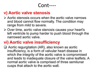 Cont----
v) Aortic valve stenosis
 Aortic stenosis occurs when the aortic valve narrows
and blood cannot flow normally. The condition may
range from mild to severe.
 Over time, aortic valve stenosis causes your heart's
left ventricle to pump harder to push blood through the
narrowed aortic valve.
vi) Aortic valve insufficiency
 Aortic regurgitation (AR), also known as aortic
insufficiency, is a form of valvular heart disease in
which the integrity of the aortic valve is compromised
and leads to inadequate closure of the valve leaflets. A
normal aortic valve is comprised of three semilunar
cusps that attach to the aortic wall.
 