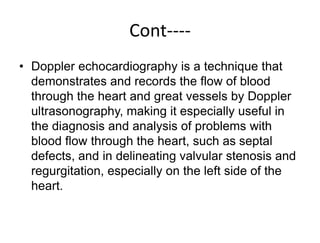 Cont----
• Doppler echocardiography is a technique that
demonstrates and records the flow of blood
through the heart and great vessels by Doppler
ultrasonography, making it especially useful in
the diagnosis and analysis of problems with
blood flow through the heart, such as septal
defects, and in delineating valvular stenosis and
regurgitation, especially on the left side of the
heart.
 