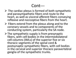 Cont---
 The cardiac plexus is formed of both sympathetic
and parasympathetic fibers end route to the
heart, as well as visceral afferent fibers conveying
reflexive and nociceptive fibers from the heart.
 Fibers extend from the plexus along and to the
coronary vessels and to components of the
conducting system, particularly the SA node.
The sympathetic supply is from presynaptic
fibers, with cell bodies in the intermediolateral
cell columns (IMLs) of the superior five or six
thoracic segments of the spinal cord &
postsynaptic sympathetic fibers, with cell bodies
in the cervical and superior thoracic paravertebral
ganglia of the sympathetic trunks.
 