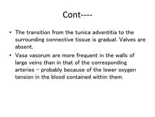 Cont----
• The transition from the tunica adventitia to the
surrounding connective tissue is gradual. Valves are
absent.
• Vasa vasorum are more frequent in the walls of
large veins than in that of the corresponding
arteries - probably because of the lower oxygen
tension in the blood contained within them.
 