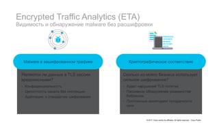 © 2017 Cisco and/or its affiliates. All rights reserved. Cisco Public
Encrypted Traffic Analytics (ETA)
Видимость и обнаружение malware без расшифровки
Криптографическое соответствиеMalware в зашифрованном трафике
Являются ли данные в TLS сессии
вредоносными?
• Конфиденциальность
• Целостность канала без инспекции
• Адаптация. к стандартам шифрования
Сколько из моего бизнеса использует
сильное шифрование?
• Аудит нарушений TLS политик
• Пассивное обнаружение уязвимостей
библиотек
• Постоянный мониторинг прозрачности
сети
 