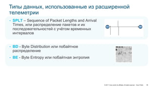 © 2017 Cisco and/or its affiliates. All rights reserved. Cisco Public
src dst
• SPLT – Sequence of Packet Lengths and Arrival
Times, или распределение пакетов и их
последовательностей с учётом временных
интервалов
• BD - Byte Distribution или побайтное
распределение
• BE - Byte Entropy или побайтная энтропия
Типы данных, использованные из расширенной
телеметрии
90
 