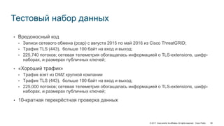 © 2017 Cisco and/or its affiliates. All rights reserved. Cisco Public
• Вредоносный код
• Записи сетевого обмена (pcap) с августа 2015 по май 2016 из Cisco ThreatGRID;
• Трафик TLS (443), больше 100 байт на вход и выход;
• 225,740 потоков; сетевая телеметрия обогащалась информацией о TLS-extensions, шифр-
наборах, и размерах публичных ключей;
• «Хороший трафик»
• Трафик взят из DMZ крупной компании
• Трафик TLS (443), больше 100 байт на вход и выход;
• 225,000 потоков; сетевая телеметрия обогащалась информацией о TLS-extensions, шифр-
наборах, и размерах публичных ключей;
• 10-кратная перекрёстная проверка данных
Тестовый набор данных
98
 