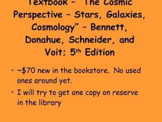 Textbook – “The Cosmic Perspective – Stars, Galaxies, Cosmology” – Bennett, Donahue, Schneider, and Voit; 5 th  Edition ~$70 new in the bookstore.  No used ones around yet. I will try to get one copy on reserve in the library 