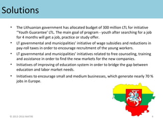 Solutions
• The Lithuanian government has allocated budget of 300 million LTL for initiative
‘’Youth Guarantee’ LTL. The main goal of program - youth after searching for a job
for 4 months will get a job, practice or study offer.
• LT governmental and municipalities’ initiative of wage subsidies and reductions in
pay-roll taxes in order to encourage recruitment of the young workers.
• LT governmental and municipalities’ initiatives related to free counseling, training
and assistance in order to find the new markets for the new companies.
• Initiatives of improving of education system in order to bridge the gap between
education and labor market needs.
• Initiatives to encourage small and medium businesses, which generate nearly 70 %
jobs in Europe.
© 2013-2016 MATRE 4
 