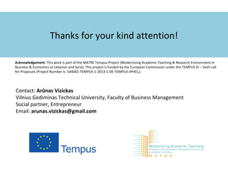 Thanks for your kind attention!
Acknowledgement: This work is part of the MATRE Tempus Project (Modernizing Academic Teaching & Research Environment in
Business & Economics at Lebanon and Syria). This project is funded by the European Commission under the TEMPUS IV – Sixth call
for Proposals (Project Number is: 544001-TEMPUS-1-2013-1-DE-TEMPUS-JPHES,).
Contact: Arūnas Vizickas
Vilnius Gediminas Technical University, Faculty of Business Management
Social partner, Entrepreneur
Email: arunas.vizickas@gmail.com
 