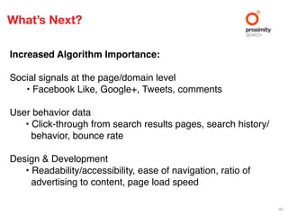 What’s Next?

Increased Algorithm Importance:

Social signals at the page/domain level
   • Facebook Like, Google+, Tweets, comments

User behavior data
   • Click-through from search results pages, search history/
     behavior, bounce rate

Design & Development
   • Readability/accessibility, ease of navigation, ratio of
     advertising to content, page load speed

                                                                46
 