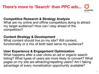 There’s more to ‘Search’ than PPC ads...

Competitive Research & Strategy Analysis
What are my online and ofﬂine competitors doing to attract
my target audience? How can I stay ahead of the
competition?

Content Strategy & Development
What content should live on my site? Will content,
functionality or a mix of both best serve my audience?

User Experience & Engagement Optimization
What happens after a user clicks an ad or organic search
listing? What types of users are more likely to convert? What
pages on my site are attracting/repelling users? Am I taking
advantage of every monetization opportunity available?
                                                                63
 