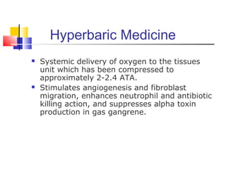 Hyperbaric Medicine
 Systemic delivery of oxygen to the tissues
unit which has been compressed to
approximately 2-2.4 ATA.
 Stimulates angiogenesis and fibroblast
migration, enhances neutrophil and antibiotic
killing action, and suppresses alpha toxin
production in gas gangrene.
 